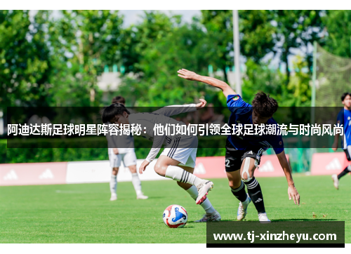 阿迪达斯足球明星阵容揭秘：他们如何引领全球足球潮流与时尚风尚
