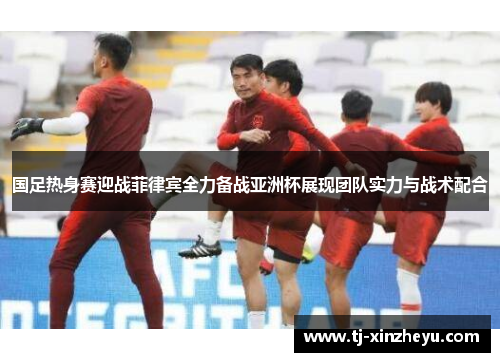 国足热身赛迎战菲律宾全力备战亚洲杯展现团队实力与战术配合